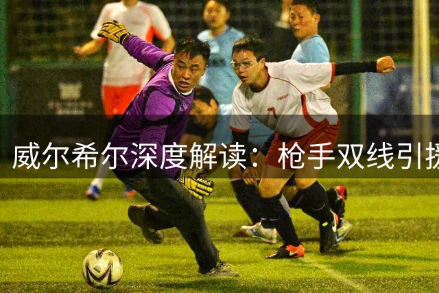 威尔希尔深度解读：枪手双线引援如何重塑争冠格局