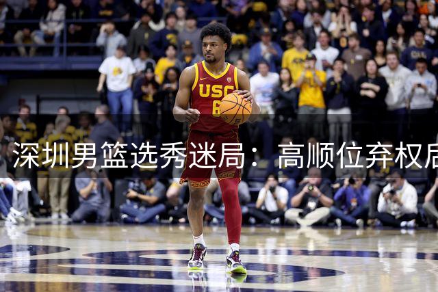 深圳男篮选秀迷局：高顺位弃权后选中2米06海归新星