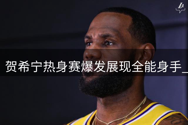 贺希宁热身赛爆发展现全能身手 25+5+6数据单引球迷热议